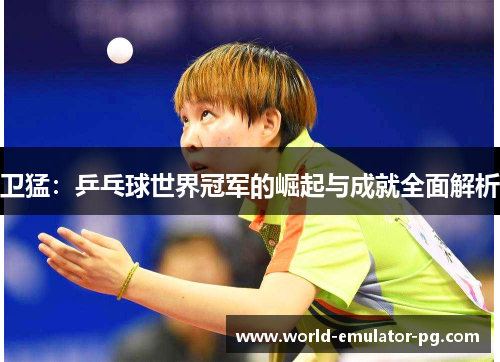 卫猛:乒乓球世界冠军的崛起与成就全面解析 卫猛:乒乓球世界冠军的崛起与成就全面解析