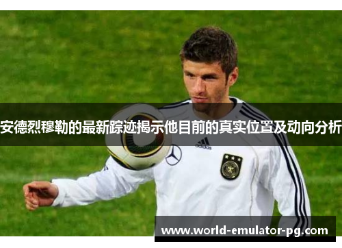 安德烈穆勒的最新踪迹揭示他目前的真实位置及动向分析