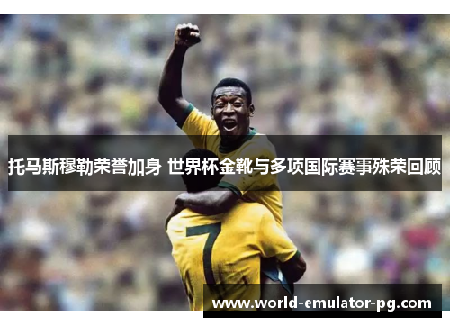 托马斯穆勒荣誉加身 世界杯金靴与多项国际赛事殊荣回顾