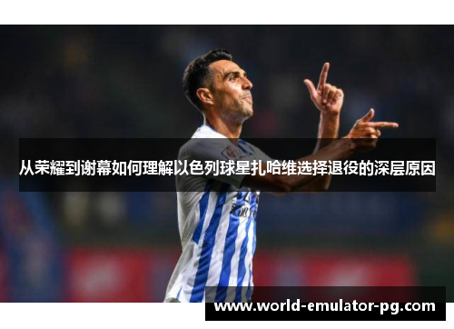 从荣耀到谢幕如何理解以色列球星扎哈维选择退役的深层原因 从荣耀到谢幕如何理解以色列球星扎哈维选择退役的深层原因