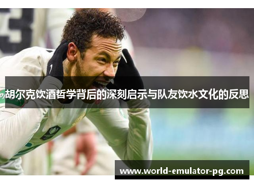 胡尔克饮酒哲学背后的深刻启示与队友饮水文化的反思