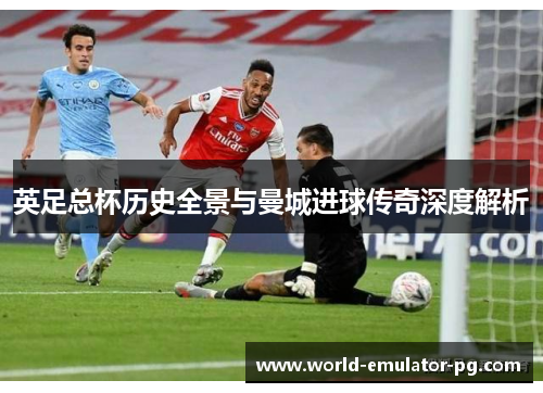 英足总杯历史全景与曼城进球传奇深度解析 英足总杯历史全景与曼城进球传奇深度解析