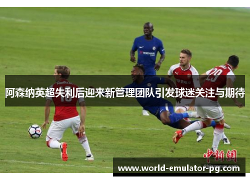 阿森纳英超失利后迎来新管理团队引发球迷关注与期待