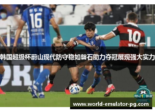 韩国超级杯蔚山现代防守稳如磐石助力夺冠展现强大实力