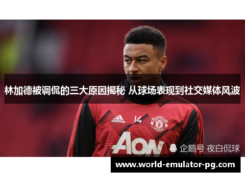 林加德被调侃的三大原因揭秘 从球场表现到社交媒体风波