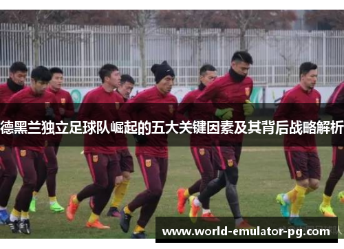 德黑兰独立足球队崛起的五大关键因素及其背后战略解析