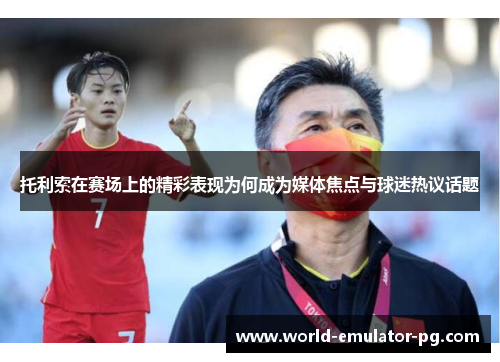 托利索在赛场上的精彩表现为何成为媒体焦点与球迷热议话题