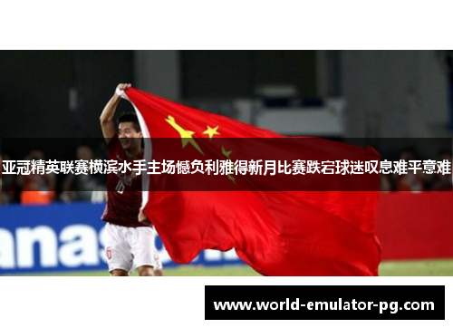 亚冠精英联赛横滨水手主场憾负利雅得新月比赛跌宕球迷叹息难平意难