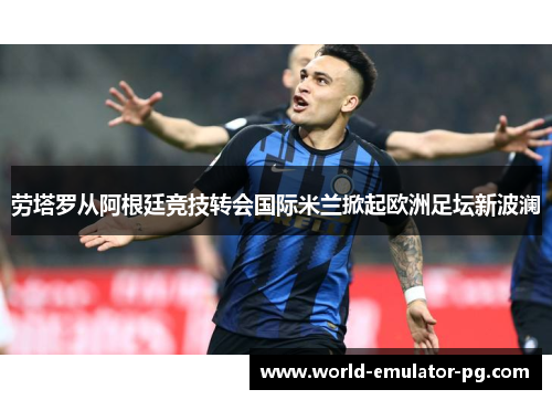 劳塔罗从阿根廷竞技转会国际米兰掀起欧洲足坛新波澜