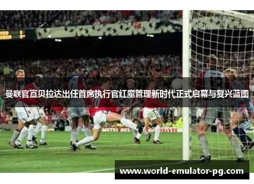 曼联官宣贝拉达出任首席执行官红魔管理新时代正式启幕与复兴蓝图