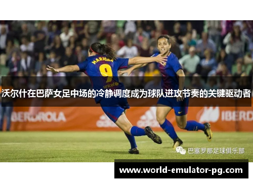 沃尔什在巴萨女足中场的冷静调度成为球队进攻节奏的关键驱动者