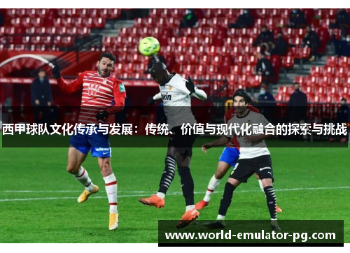 西甲球队文化传承与发展：传统、价值与现代化融合的探索与挑战