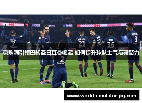 豪购潮引领巴黎圣日耳曼崛起 如何提升球队士气与凝聚力