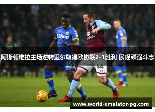 阿斯顿维拉主场逆转里尔取得欧协联2-1胜利 展现顽强斗志 阿斯顿维拉主场逆转里尔取得欧协联2-1胜利 展现顽强斗志