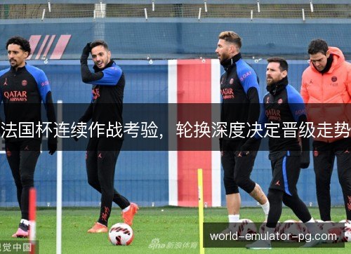 法国杯连续作战考验,轮换深度决定晋级走势 法国杯连续作战考验,轮换深度决定晋级走势